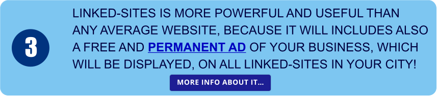 LINKED-SITES IS MORE POWERFUL AND USEFUL THAN  ANY AVERAGE WEBSITE, BECAUSE IT WILL INCLUDES ALSO A FREE AND PERMANENT AD OF YOUR BUSINESS, WHICH  WILL BE DISPLAYED, ON ALL LINKED-SITES IN YOUR CITY! 3 MORE INFO ABOUT IT… MORE INFO ABOUT IT…