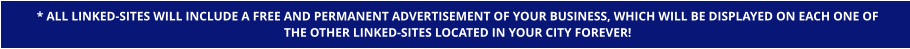 * ALL LINKED-SITES WILL INCLUDE A FREE AND PERMANENT ADVERTISEMENT OF YOUR BUSINESS, WHICH WILL BE DISPLAYED ON EACH ONE OF  THE OTHER LINKED-SITES LOCATED IN YOUR CITY FOREVER!